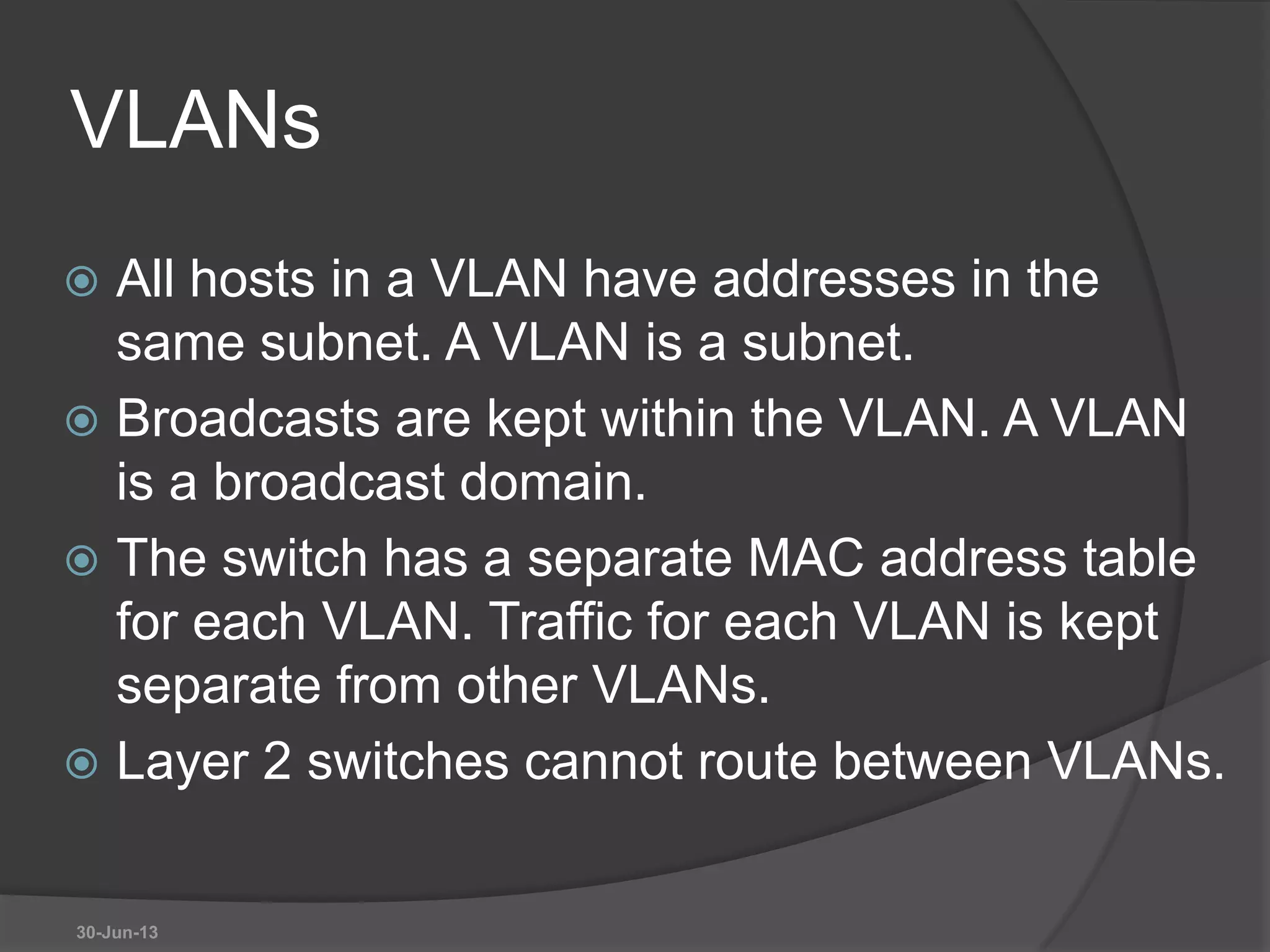 VLANs
 All hosts in a VLAN have addresses in the
same subnet. A VLAN is a subnet.
 Broadcasts are kept within the VLAN. A VLAN
is a broadcast domain.
 The switch has a separate MAC address table
for each VLAN. Traffic for each VLAN is kept
separate from other VLANs.
 Layer 2 switches cannot route between VLANs.
30-Jun-13
 