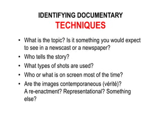 IDENTIFYING DOCUMENTARY
TECHNIQUES
• What is the topic? Is it something you would expect
to see in a newscast or a newspaper?
• Who tells the story?
• What types of shots are used?
• Who or what is on screen most of the time?
• Are the images contemporaneous (vérité)?
A re-enactment? Representational? Something
else?
 