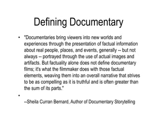 Defining Documentary
• "Documentaries bring viewers into new worlds and
experiences through the presentation of factual information
about real people, places, and events, generally -- but not
always -- portrayed through the use of actual images and
artifacts. But factuality alone does not define documentary
films; it's what the filmmaker does with those factual
elements, weaving them into an overall narrative that strives
to be as compelling as it is truthful and is often greater than
the sum of its parts."
•
--Sheila Curran Bernard, Author of Documentary Storytelling
 