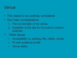 Venue
• This needs to be carefully considered
• Two main considerations
1. The functionality of the venue,
2. Suitability of the site for the event’s creative
purpose.
• Other issues
– Accessibility i.e. parking, lifts, toilets, ramps
– Fit with audience proﬁle
– Venue safety
 