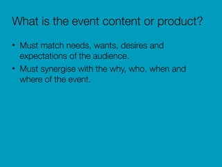 What is the event content or product?
• Must match needs, wants, desires and
expectations of the audience.
• Must synergise with the why, who, when and
where of the event.
 