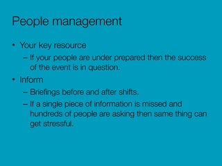 People management
• Your key resource
– If your people are under prepared then the success
of the event is in question.
• Inform
– Brieﬁngs before and after shifts.
– If a single piece of information is missed and
hundreds of people are asking then same thing can
get stressful.
 