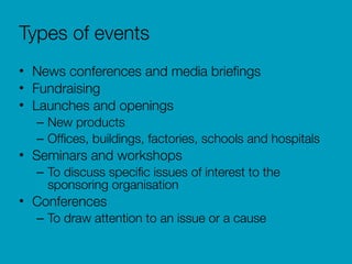 Types of events
• News conferences and media brieﬁngs
• Fundraising
• Launches and openings
– New products
– Ofﬁces, buildings, factories, schools and hospitals
• Seminars and workshops
– To discuss speciﬁc issues of interest to the
sponsoring organisation
• Conferences
– To draw attention to an issue or a cause
 