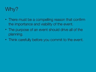 Why?
• There must be a compelling reason that conﬁrm
the importance and viability of the event.
• The purpose of an event should drive all of the
planning.
• Think carefully before you commit to the event.
 