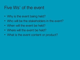 Five Ws’ of the event
• Why is the event being held?
• Who will be the stakeholders in the event?
• When will the event be held?
• Where will the event be held?
• What is the event content or product?
 