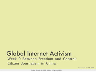 Global Internet Activism
Week 9 Between Freedom and Control:
Citizen Journalism in China
                                                       last update: April 8, 2009
           Trebor Scholz | LCST 4014 A | Spring 2009
 