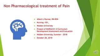 Non Pharmacological treatment of Pain
 Albert L Parmar, RN-BSN
 Nursing -101,
 Walden University
 Project of NURS6331-2 Curriculum
Development Assessment and Evaluation
 Walden University, Summer - 2018
 October 28, 2018
 
