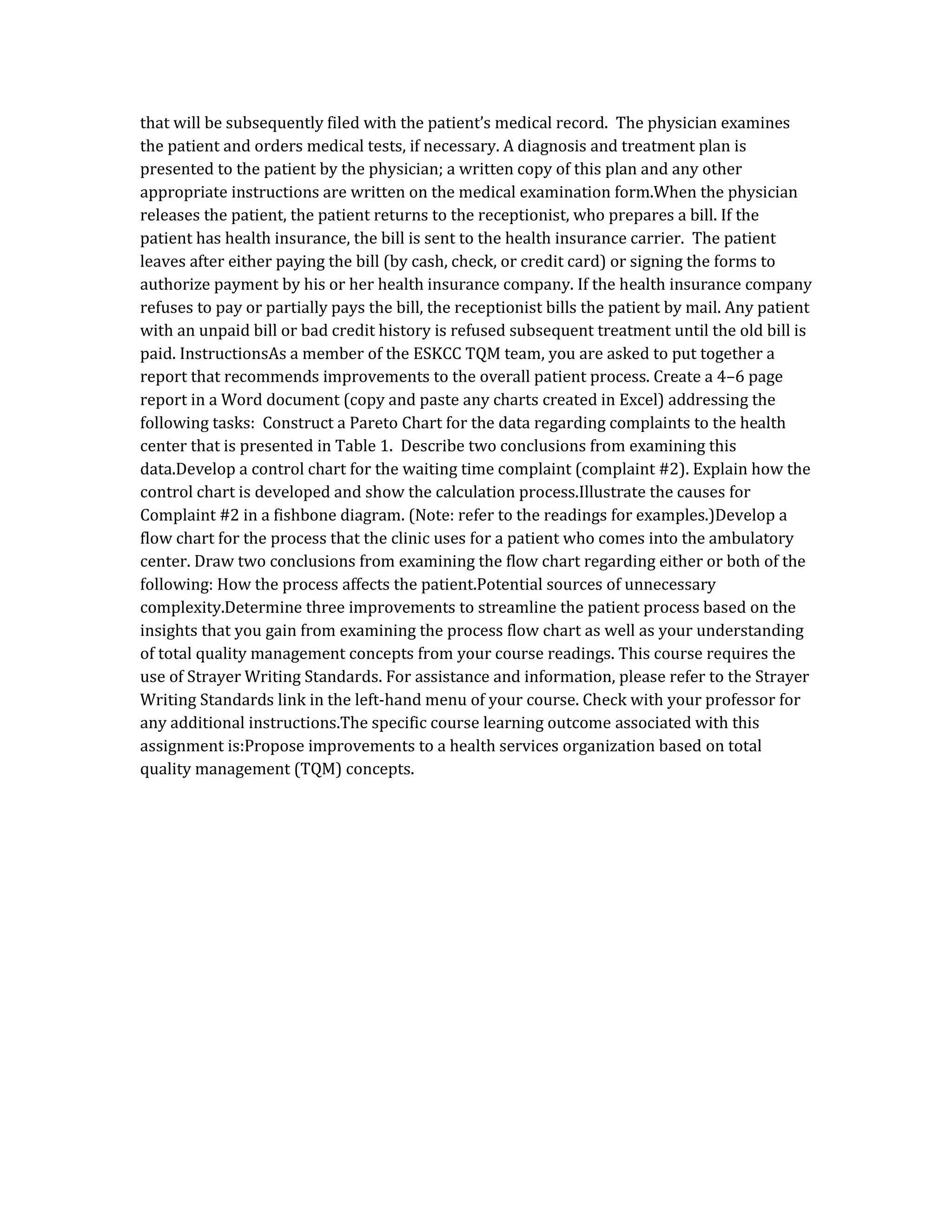 that will be subsequently filed with the patient’s medical record. The physician examines
the patient and orders medical tests, if necessary. A diagnosis and treatment plan is
presented to the patient by the physician; a written copy of this plan and any other
appropriate instructions are written on the medical examination form.When the physician
releases the patient, the patient returns to the receptionist, who prepares a bill. If the
patient has health insurance, the bill is sent to the health insurance carrier. The patient
leaves after either paying the bill (by cash, check, or credit card) or signing the forms to
authorize payment by his or her health insurance company. If the health insurance company
refuses to pay or partially pays the bill, the receptionist bills the patient by mail. Any patient
with an unpaid bill or bad credit history is refused subsequent treatment until the old bill is
paid. InstructionsAs a member of the ESKCC TQM team, you are asked to put together a
report that recommends improvements to the overall patient process. Create a 4–6 page
report in a Word document (copy and paste any charts created in Excel) addressing the
following tasks: Construct a Pareto Chart for the data regarding complaints to the health
center that is presented in Table 1. Describe two conclusions from examining this
data.Develop a control chart for the waiting time complaint (complaint #2). Explain how the
control chart is developed and show the calculation process.Illustrate the causes for
Complaint #2 in a fishbone diagram. (Note: refer to the readings for examples.)Develop a
flow chart for the process that the clinic uses for a patient who comes into the ambulatory
center. Draw two conclusions from examining the flow chart regarding either or both of the
following: How the process affects the patient.Potential sources of unnecessary
complexity.Determine three improvements to streamline the patient process based on the
insights that you gain from examining the process flow chart as well as your understanding
of total quality management concepts from your course readings. This course requires the
use of Strayer Writing Standards. For assistance and information, please refer to the Strayer
Writing Standards link in the left-hand menu of your course. Check with your professor for
any additional instructions.The specific course learning outcome associated with this
assignment is:Propose improvements to a health services organization based on total
quality management (TQM) concepts.
 