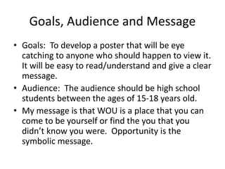 Goals, Audience and Message
• Goals: To develop a poster that will be eye
catching to anyone who should happen to view it.
It will be easy to read/understand and give a clear
message.
• Audience: The audience should be high school
students between the ages of 15-18 years old.
• My message is that WOU is a place that you can
come to be yourself or find the you that you
didn’t know you were. Opportunity is the
symbolic message.
 