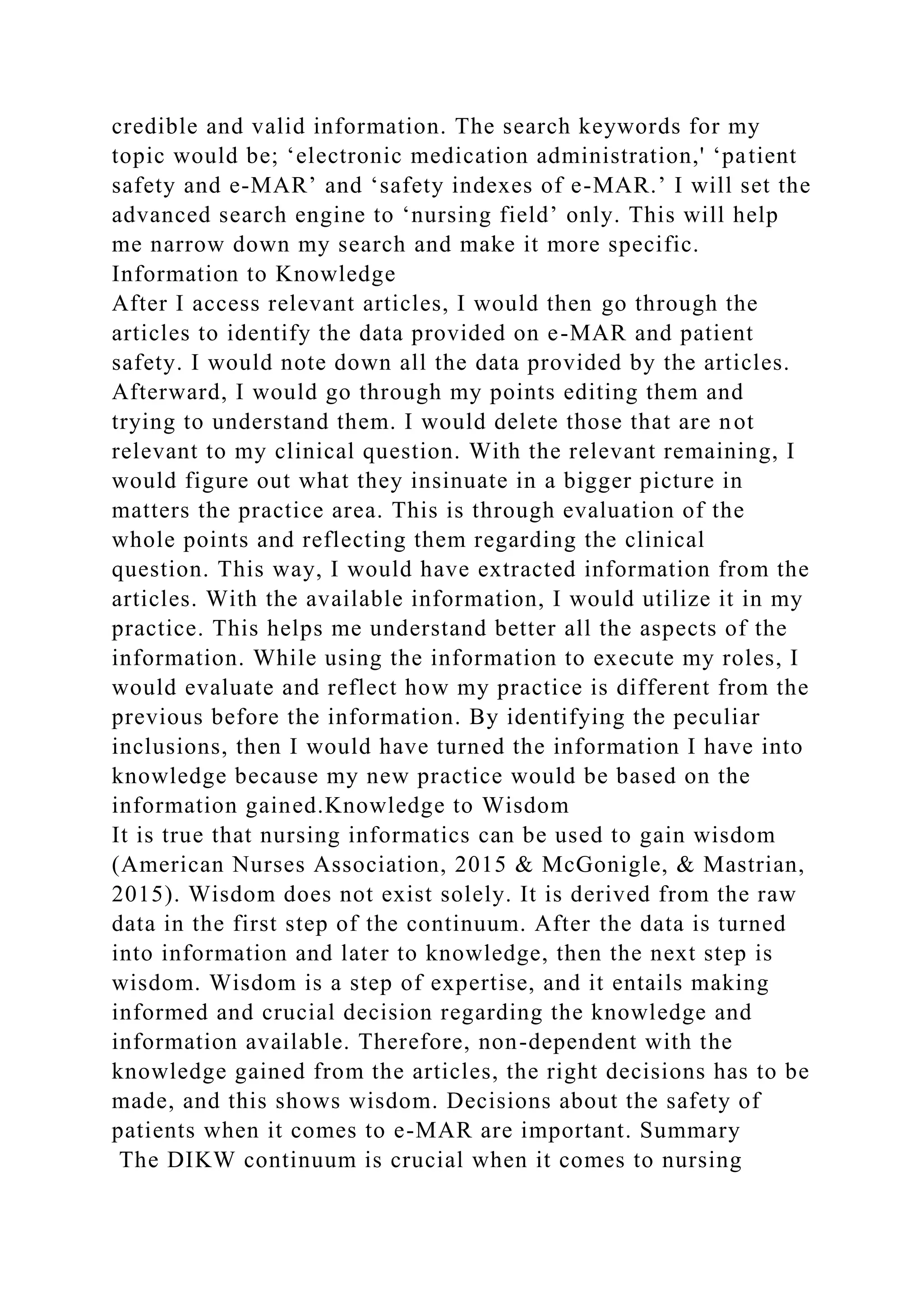 credible and valid information. The search keywords for my
topic would be; ‘electronic medication administration,' ‘patient
safety and e-MAR’ and ‘safety indexes of e-MAR.’ I will set the
advanced search engine to ‘nursing field’ only. This will help
me narrow down my search and make it more specific.
Information to Knowledge
After I access relevant articles, I would then go through the
articles to identify the data provided on e-MAR and patient
safety. I would note down all the data provided by the articles.
Afterward, I would go through my points editing them and
trying to understand them. I would delete those that are not
relevant to my clinical question. With the relevant remaining, I
would figure out what they insinuate in a bigger picture in
matters the practice area. This is through evaluation of the
whole points and reflecting them regarding the clinical
question. This way, I would have extracted information from the
articles. With the available information, I would utilize it in my
practice. This helps me understand better all the aspects of the
information. While using the information to execute my roles, I
would evaluate and reflect how my practice is different from the
previous before the information. By identifying the peculiar
inclusions, then I would have turned the information I have into
knowledge because my new practice would be based on the
information gained.Knowledge to Wisdom
It is true that nursing informatics can be used to gain wisdom
(American Nurses Association, 2015 & McGonigle, & Mastrian,
2015). Wisdom does not exist solely. It is derived from the raw
data in the first step of the continuum. After the data is turned
into information and later to knowledge, then the next step is
wisdom. Wisdom is a step of expertise, and it entails making
informed and crucial decision regarding the knowledge and
information available. Therefore, non-dependent with the
knowledge gained from the articles, the right decisions has to be
made, and this shows wisdom. Decisions about the safety of
patients when it comes to e-MAR are important. Summary
The DIKW continuum is crucial when it comes to nursing
 