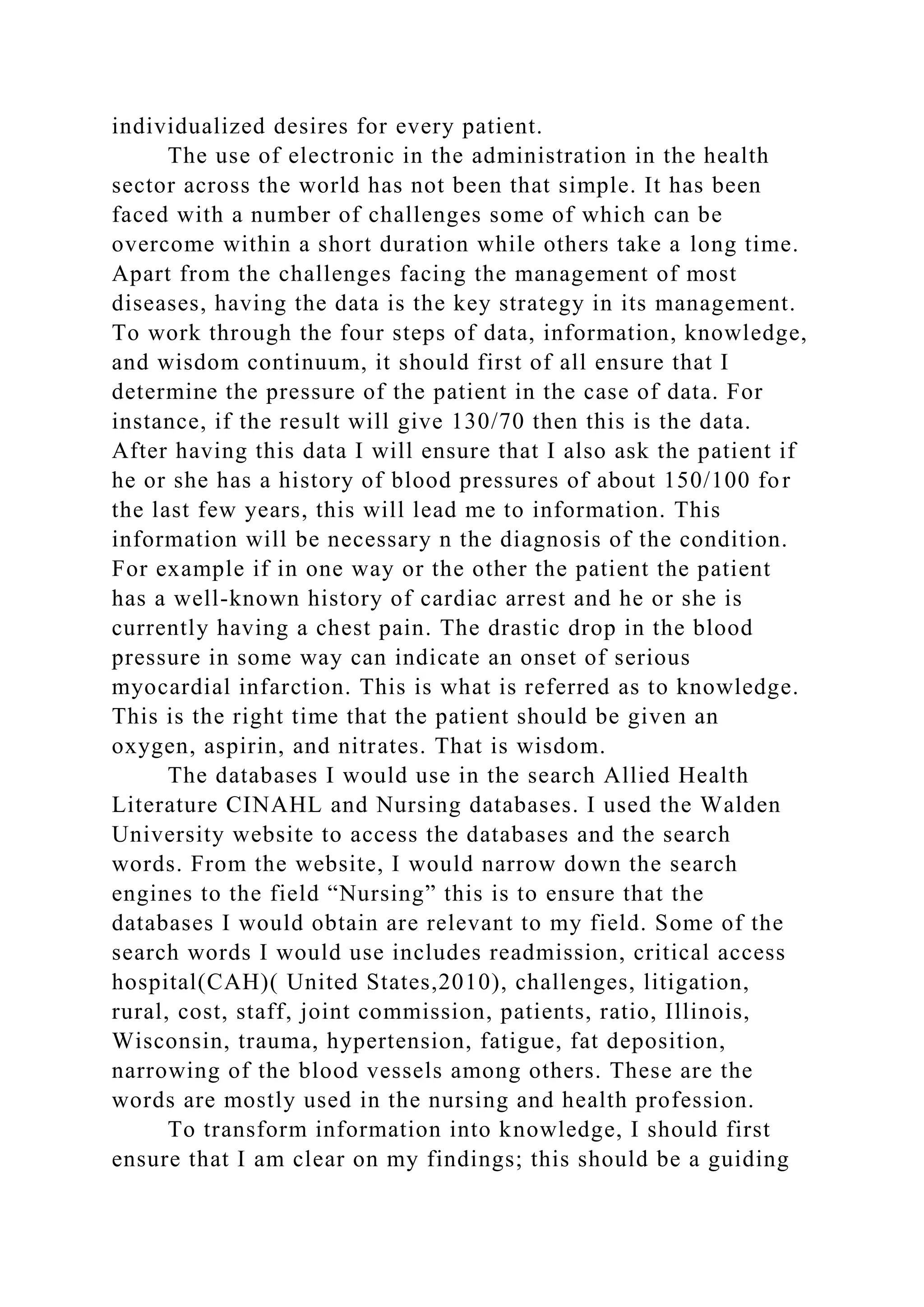 individualized desires for every patient.
The use of electronic in the administration in the health
sector across the world has not been that simple. It has been
faced with a number of challenges some of which can be
overcome within a short duration while others take a long time.
Apart from the challenges facing the management of most
diseases, having the data is the key strategy in its management.
To work through the four steps of data, information, knowledge,
and wisdom continuum, it should first of all ensure that I
determine the pressure of the patient in the case of data. For
instance, if the result will give 130/70 then this is the data.
After having this data I will ensure that I also ask the patient if
he or she has a history of blood pressures of about 150/100 for
the last few years, this will lead me to information. This
information will be necessary n the diagnosis of the condition.
For example if in one way or the other the patient the patient
has a well-known history of cardiac arrest and he or she is
currently having a chest pain. The drastic drop in the blood
pressure in some way can indicate an onset of serious
myocardial infarction. This is what is referred as to knowledge.
This is the right time that the patient should be given an
oxygen, aspirin, and nitrates. That is wisdom.
The databases I would use in the search Allied Health
Literature CINAHL and Nursing databases. I used the Walden
University website to access the databases and the search
words. From the website, I would narrow down the search
engines to the field “Nursing” this is to ensure that the
databases I would obtain are relevant to my field. Some of the
search words I would use includes readmission, critical access
hospital(CAH)( United States,2010), challenges, litigation,
rural, cost, staff, joint commission, patients, ratio, Illinois,
Wisconsin, trauma, hypertension, fatigue, fat deposition,
narrowing of the blood vessels among others. These are the
words are mostly used in the nursing and health profession.
To transform information into knowledge, I should first
ensure that I am clear on my findings; this should be a guiding
 