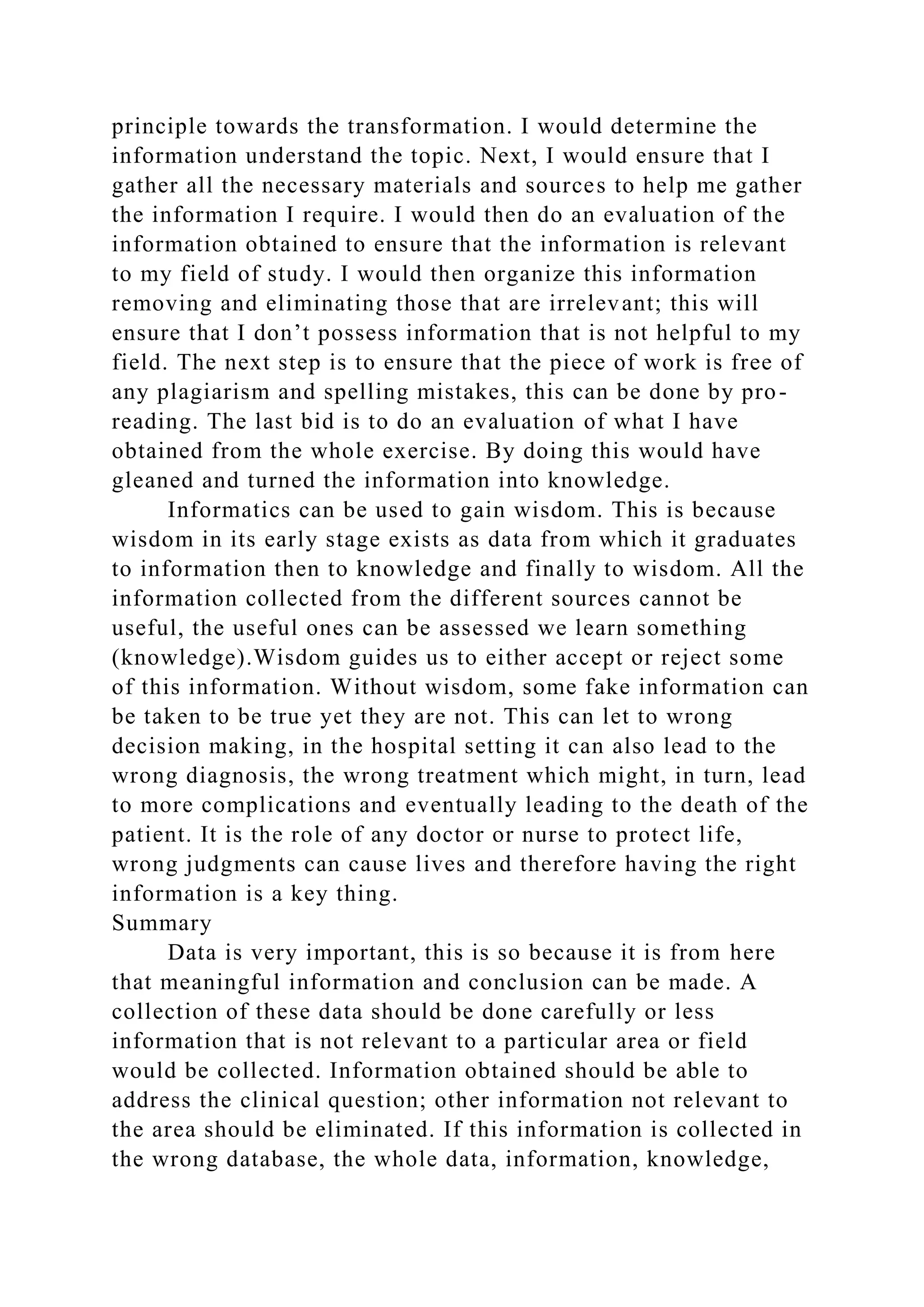 principle towards the transformation. I would determine the
information understand the topic. Next, I would ensure that I
gather all the necessary materials and sources to help me gather
the information I require. I would then do an evaluation of the
information obtained to ensure that the information is relevant
to my field of study. I would then organize this information
removing and eliminating those that are irrelevant; this will
ensure that I don’t possess information that is not helpful to my
field. The next step is to ensure that the piece of work is free of
any plagiarism and spelling mistakes, this can be done by pro-
reading. The last bid is to do an evaluation of what I have
obtained from the whole exercise. By doing this would have
gleaned and turned the information into knowledge.
Informatics can be used to gain wisdom. This is because
wisdom in its early stage exists as data from which it graduates
to information then to knowledge and finally to wisdom. All the
information collected from the different sources cannot be
useful, the useful ones can be assessed we learn something
(knowledge).Wisdom guides us to either accept or reject some
of this information. Without wisdom, some fake information can
be taken to be true yet they are not. This can let to wrong
decision making, in the hospital setting it can also lead to the
wrong diagnosis, the wrong treatment which might, in turn, lead
to more complications and eventually leading to the death of the
patient. It is the role of any doctor or nurse to protect life,
wrong judgments can cause lives and therefore having the right
information is a key thing.
Summary
Data is very important, this is so because it is from here
that meaningful information and conclusion can be made. A
collection of these data should be done carefully or less
information that is not relevant to a particular area or field
would be collected. Information obtained should be able to
address the clinical question; other information not relevant to
the area should be eliminated. If this information is collected in
the wrong database, the whole data, information, knowledge,
 