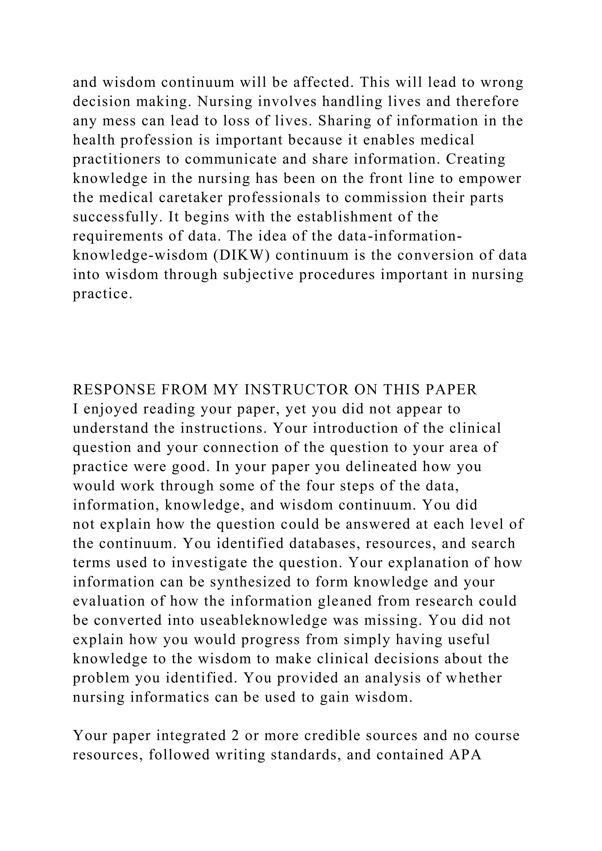 and wisdom continuum will be affected. This will lead to wrong
decision making. Nursing involves handling lives and therefore
any mess can lead to loss of lives. Sharing of information in the
health profession is important because it enables medical
practitioners to communicate and share information. Creating
knowledge in the nursing has been on the front line to empower
the medical caretaker professionals to commission their parts
successfully. It begins with the establishment of the
requirements of data. The idea of the data-information-
knowledge-wisdom (DIKW) continuum is the conversion of data
into wisdom through subjective procedures important in nursing
practice.
RESPONSE FROM MY INSTRUCTOR ON THIS PAPER
I enjoyed reading your paper, yet you did not appear to
understand the instructions. Your introduction of the clinical
question and your connection of the question to your area of
practice were good. In your paper you delineated how you
would work through some of the four steps of the data,
information, knowledge, and wisdom continuum. You did
not explain how the question could be answered at each level of
the continuum. You identified databases, resources, and search
terms used to investigate the question. Your explanation of how
information can be synthesized to form knowledge and your
evaluation of how the information gleaned from research could
be converted into useableknowledge was missing. You did not
explain how you would progress from simply having useful
knowledge to the wisdom to make clinical decisions about the
problem you identified. You provided an analysis of whether
nursing informatics can be used to gain wisdom.
Your paper integrated 2 or more credible sources and no course
resources, followed writing standards, and contained APA
 