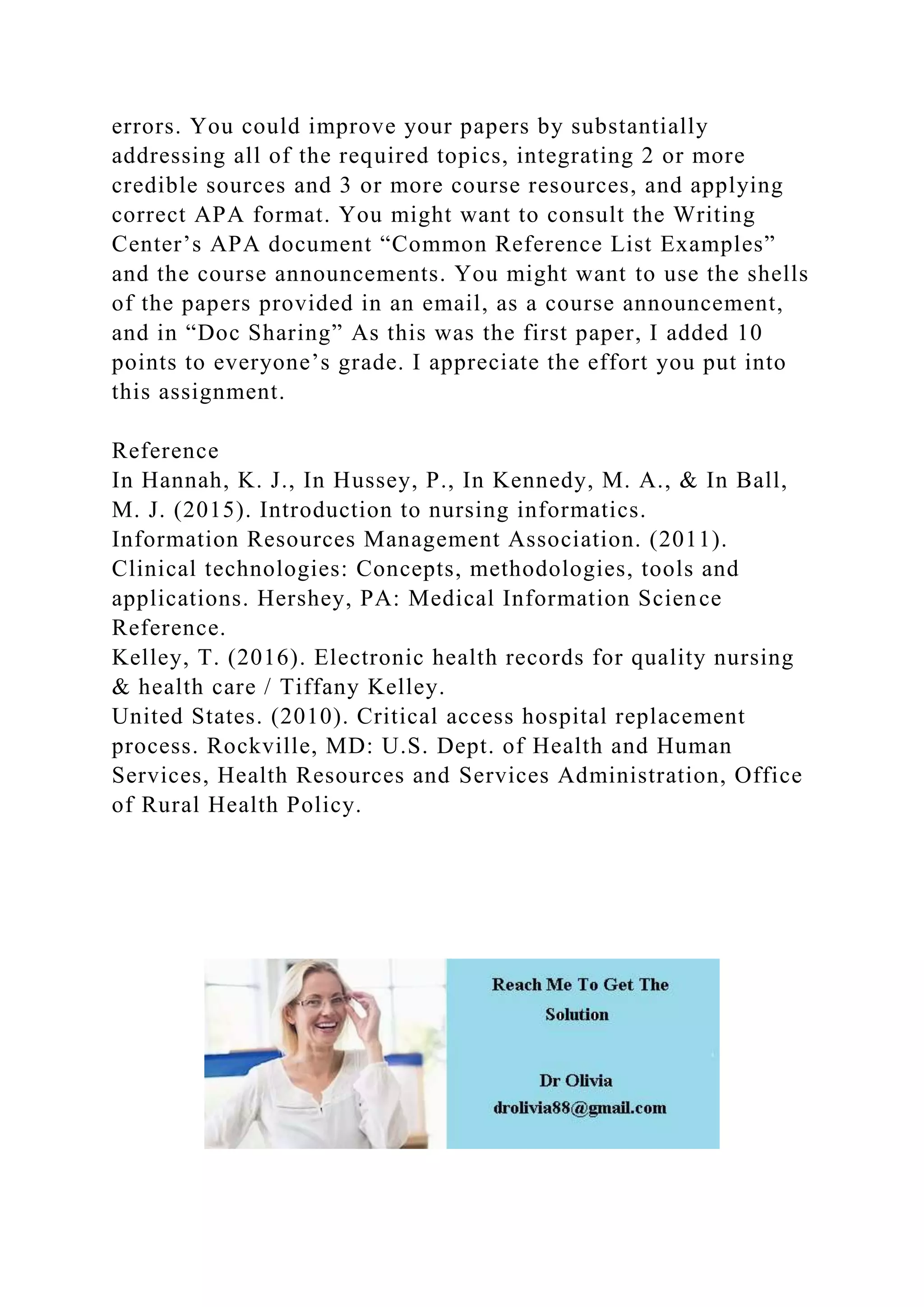 errors. You could improve your papers by substantially
addressing all of the required topics, integrating 2 or more
credible sources and 3 or more course resources, and applying
correct APA format. You might want to consult the Writing
Center’s APA document “Common Reference List Examples”
and the course announcements. You might want to use the shells
of the papers provided in an email, as a course announcement,
and in “Doc Sharing” As this was the first paper, I added 10
points to everyone’s grade. I appreciate the effort you put into
this assignment.
Reference
In Hannah, K. J., In Hussey, P., In Kennedy, M. A., & In Ball,
M. J. (2015). Introduction to nursing informatics.
Information Resources Management Association. (2011).
Clinical technologies: Concepts, methodologies, tools and
applications. Hershey, PA: Medical Information Science
Reference.
Kelley, T. (2016). Electronic health records for quality nursing
& health care / Tiffany Kelley.
United States. (2010). Critical access hospital replacement
process. Rockville, MD: U.S. Dept. of Health and Human
Services, Health Resources and Services Administration, Office
of Rural Health Policy.
 
