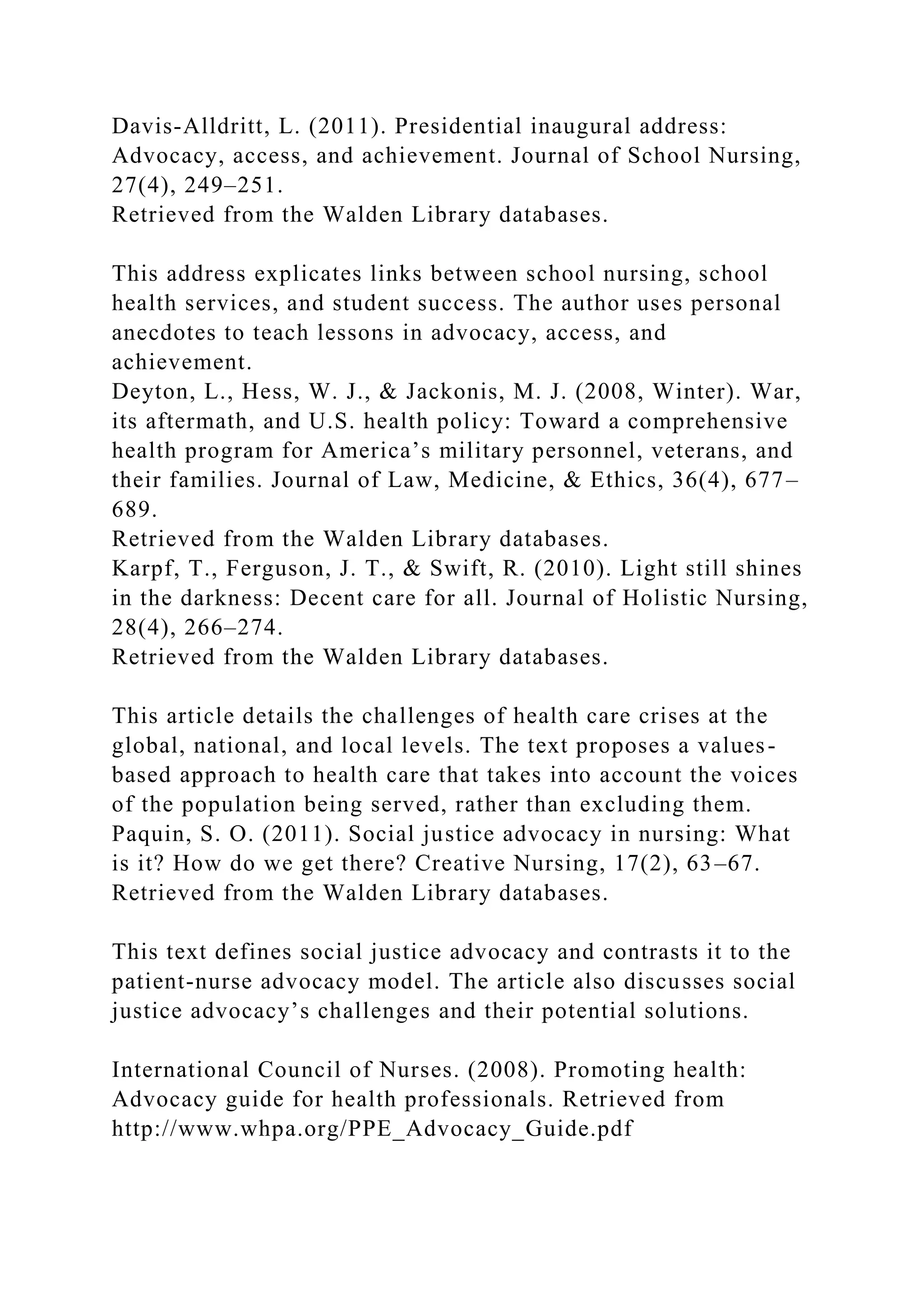 Davis-Alldritt, L. (2011). Presidential inaugural address:
Advocacy, access, and achievement. Journal of School Nursing,
27(4), 249–251.
Retrieved from the Walden Library databases.
This address explicates links between school nursing, school
health services, and student success. The author uses personal
anecdotes to teach lessons in advocacy, access, and
achievement.
Deyton, L., Hess, W. J., & Jackonis, M. J. (2008, Winter). War,
its aftermath, and U.S. health policy: Toward a comprehensive
health program for America’s military personnel, veterans, and
their families. Journal of Law, Medicine, & Ethics, 36(4), 677–
689.
Retrieved from the Walden Library databases.
Karpf, T., Ferguson, J. T., & Swift, R. (2010). Light still shines
in the darkness: Decent care for all. Journal of Holistic Nursing,
28(4), 266–274.
Retrieved from the Walden Library databases.
This article details the challenges of health care crises at the
global, national, and local levels. The text proposes a values-
based approach to health care that takes into account the voices
of the population being served, rather than excluding them.
Paquin, S. O. (2011). Social justice advocacy in nursing: What
is it? How do we get there? Creative Nursing, 17(2), 63–67.
Retrieved from the Walden Library databases.
This text defines social justice advocacy and contrasts it to the
patient-nurse advocacy model. The article also discusses social
justice advocacy’s challenges and their potential solutions.
International Council of Nurses. (2008). Promoting health:
Advocacy guide for health professionals. Retrieved from
http://www.whpa.org/PPE_Advocacy_Guide.pdf
 