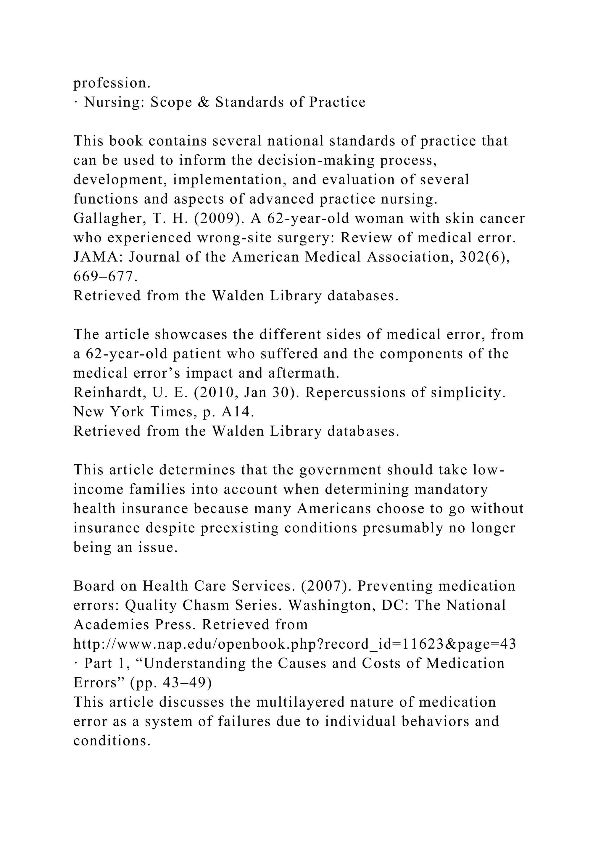 profession.
· Nursing: Scope & Standards of Practice
This book contains several national standards of practice that
can be used to inform the decision-making process,
development, implementation, and evaluation of several
functions and aspects of advanced practice nursing.
Gallagher, T. H. (2009). A 62-year-old woman with skin cancer
who experienced wrong-site surgery: Review of medical error.
JAMA: Journal of the American Medical Association, 302(6),
669–677.
Retrieved from the Walden Library databases.
The article showcases the different sides of medical error, from
a 62-year-old patient who suffered and the components of the
medical error’s impact and aftermath.
Reinhardt, U. E. (2010, Jan 30). Repercussions of simplicity.
New York Times, p. A14.
Retrieved from the Walden Library databases.
This article determines that the government should take low-
income families into account when determining mandatory
health insurance because many Americans choose to go without
insurance despite preexisting conditions presumably no longer
being an issue.
Board on Health Care Services. (2007). Preventing medication
errors: Quality Chasm Series. Washington, DC: The National
Academies Press. Retrieved from
http://www.nap.edu/openbook.php?record_id=11623&page=43
· Part 1, “Understanding the Causes and Costs of Medication
Errors” (pp. 43–49)
This article discusses the multilayered nature of medication
error as a system of failures due to individual behaviors and
conditions.
 