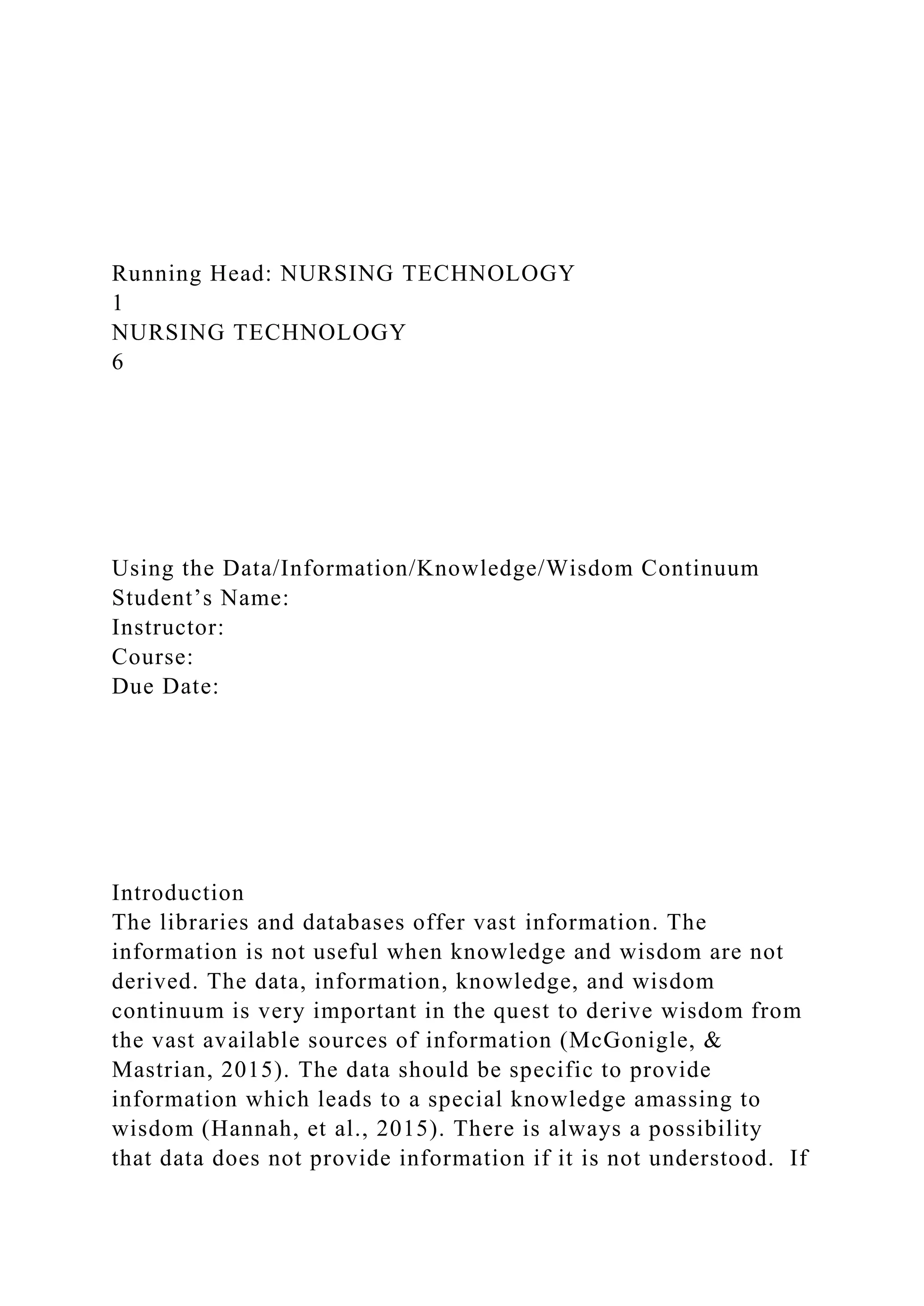 Running Head: NURSING TECHNOLOGY
1
NURSING TECHNOLOGY
6
Using the Data/Information/Knowledge/Wisdom Continuum
Student’s Name:
Instructor:
Course:
Due Date:
Introduction
The libraries and databases offer vast information. The
information is not useful when knowledge and wisdom are not
derived. The data, information, knowledge, and wisdom
continuum is very important in the quest to derive wisdom from
the vast available sources of information (McGonigle, &
Mastrian, 2015). The data should be specific to provide
information which leads to a special knowledge amassing to
wisdom (Hannah, et al., 2015). There is always a possibility
that data does not provide information if it is not understood. If
 