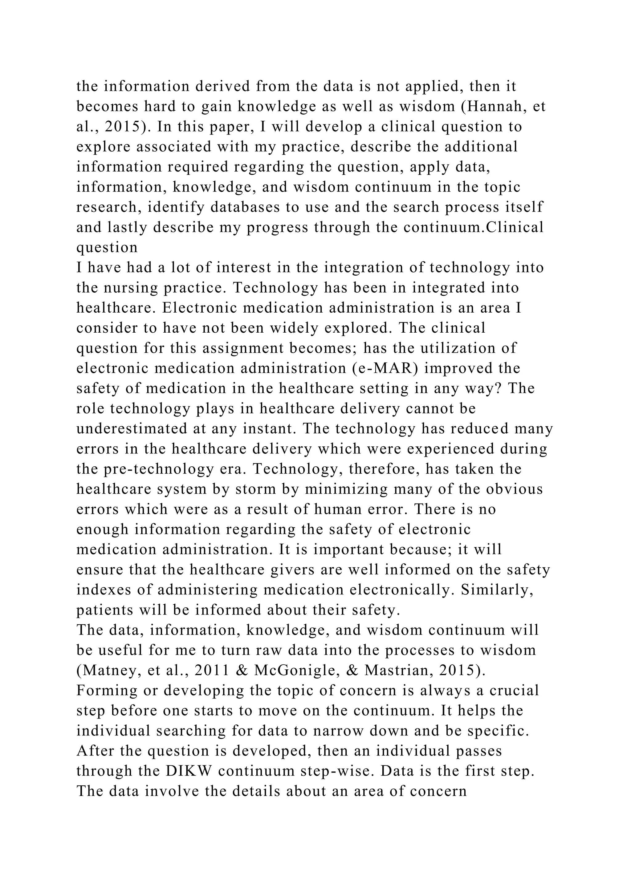 the information derived from the data is not applied, then it
becomes hard to gain knowledge as well as wisdom (Hannah, et
al., 2015). In this paper, I will develop a clinical question to
explore associated with my practice, describe the additional
information required regarding the question, apply data,
information, knowledge, and wisdom continuum in the topic
research, identify databases to use and the search process itself
and lastly describe my progress through the continuum.Clinical
question
I have had a lot of interest in the integration of technology into
the nursing practice. Technology has been in integrated into
healthcare. Electronic medication administration is an area I
consider to have not been widely explored. The clinical
question for this assignment becomes; has the utilization of
electronic medication administration (e-MAR) improved the
safety of medication in the healthcare setting in any way? The
role technology plays in healthcare delivery cannot be
underestimated at any instant. The technology has reduced many
errors in the healthcare delivery which were experienced during
the pre-technology era. Technology, therefore, has taken the
healthcare system by storm by minimizing many of the obvious
errors which were as a result of human error. There is no
enough information regarding the safety of electronic
medication administration. It is important because; it will
ensure that the healthcare givers are well informed on the safety
indexes of administering medication electronically. Similarly,
patients will be informed about their safety.
The data, information, knowledge, and wisdom continuum will
be useful for me to turn raw data into the processes to wisdom
(Matney, et al., 2011 & McGonigle, & Mastrian, 2015).
Forming or developing the topic of concern is always a crucial
step before one starts to move on the continuum. It helps the
individual searching for data to narrow down and be specific.
After the question is developed, then an individual passes
through the DIKW continuum step-wise. Data is the first step.
The data involve the details about an area of concern
 