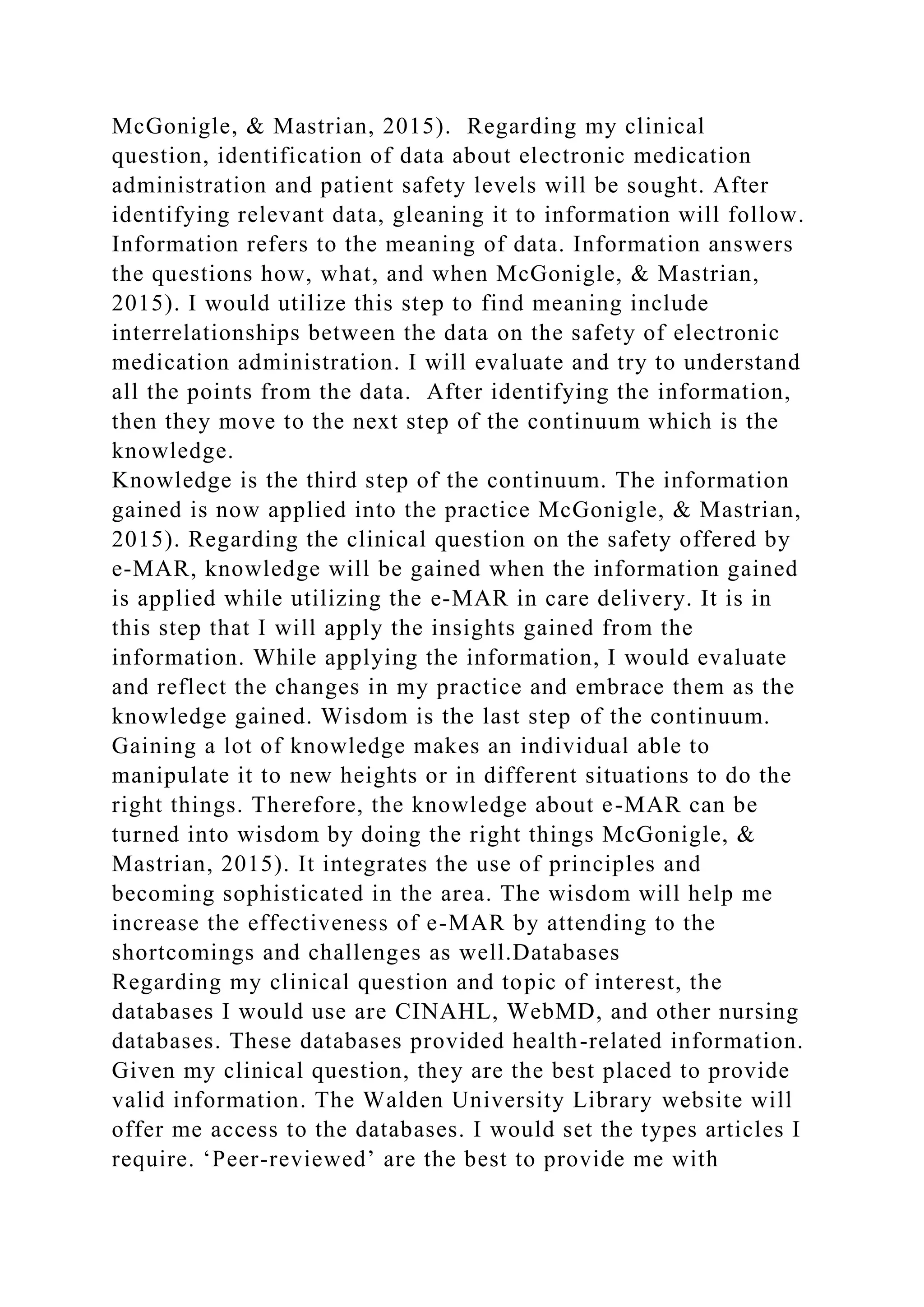McGonigle, & Mastrian, 2015). Regarding my clinical
question, identification of data about electronic medication
administration and patient safety levels will be sought. After
identifying relevant data, gleaning it to information will follow.
Information refers to the meaning of data. Information answers
the questions how, what, and when McGonigle, & Mastrian,
2015). I would utilize this step to find meaning include
interrelationships between the data on the safety of electronic
medication administration. I will evaluate and try to understand
all the points from the data. After identifying the information,
then they move to the next step of the continuum which is the
knowledge.
Knowledge is the third step of the continuum. The information
gained is now applied into the practice McGonigle, & Mastrian,
2015). Regarding the clinical question on the safety offered by
e-MAR, knowledge will be gained when the information gained
is applied while utilizing the e-MAR in care delivery. It is in
this step that I will apply the insights gained from the
information. While applying the information, I would evaluate
and reflect the changes in my practice and embrace them as the
knowledge gained. Wisdom is the last step of the continuum.
Gaining a lot of knowledge makes an individual able to
manipulate it to new heights or in different situations to do the
right things. Therefore, the knowledge about e-MAR can be
turned into wisdom by doing the right things McGonigle, &
Mastrian, 2015). It integrates the use of principles and
becoming sophisticated in the area. The wisdom will help me
increase the effectiveness of e-MAR by attending to the
shortcomings and challenges as well.Databases
Regarding my clinical question and topic of interest, the
databases I would use are CINAHL, WebMD, and other nursing
databases. These databases provided health-related information.
Given my clinical question, they are the best placed to provide
valid information. The Walden University Library website will
offer me access to the databases. I would set the types articles I
require. ‘Peer-reviewed’ are the best to provide me with
 