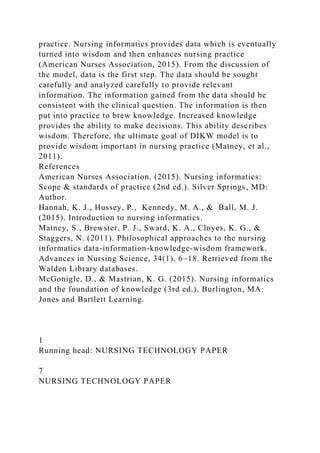 practice. Nursing informatics provides data which is eventually
turned into wisdom and then enhances nursing practice
(American Nurses Association, 2015). From the discussion of
the model, data is the first step. The data should be sought
carefully and analyzed carefully to provide relevant
information. The information gained from the data should be
consistent with the clinical question. The information is then
put into practice to brew knowledge. Increased knowledge
provides the ability to make decisions. This ability describes
wisdom. Therefore, the ultimate goal of DIKW model is to
provide wisdom important in nursing practice (Matney, et al.,
2011).
References
American Nurses Association. (2015). Nursing informatics:
Scope & standards of practice (2nd ed.). Silver Springs, MD:
Author.
Hannah, K. J., Hussey, P., Kennedy, M. A., & Ball, M. J.
(2015). Introduction to nursing informatics.
Matney, S., Brewster, P. J., Sward, K. A., Cloyes, K. G., &
Staggers, N. (2011). Philosophical approaches to the nursing
informatics data-information-knowledge-wisdom framework.
Advances in Nursing Science, 34(1), 6–18. Retrieved from the
Walden Library databases.
McGonigle, D., & Mastrian, K. G. (2015). Nursing informatics
and the foundation of knowledge (3rd ed.). Burlington, MA:
Jones and Bartlett Learning.
1
Running head: NURSING TECHNOLOGY PAPER
7
NURSING TECHNOLOGY PAPER
 