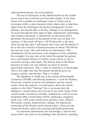 individualized desires for every patient.
The use of electronic in the administration in the health
sector across the world has not been that simple. It has been
faced with a number of challenges some of which can be
overcome within a short duration while others take a long time.
Apart from the challenges facing the management of most
diseases, having the data is the key strategy in its management.
To work through the four steps of data, information, knowledge,
and wisdom continuum, it should first of all ensure that I
determine the pressure of the patient in the case of data. For
instance, if the result will give 130/70 then this is the data.
After having this data I will ensure that I also ask the patient if
he or she has a history of blood pressures of about 150/100 for
the last few years, this will lead me to information. This
information will be necessary n the diagnosis of the condition.
For example if in one way or the other the patient the patient
has a well-known history of cardiac arrest and he or she is
currently having a chest pain. The drastic drop in the blood
pressure in some way can indicate an onset of serious
myocardial infarction. This is what is referred as to knowledge.
This is the right time that the patient should be given an
oxygen, aspirin, and nitrates. That is wisdom.
The databases I would use in the search Allied Health
Literature CINAHL and Nursing databases. I used the Walden
University website to access the databases and the search
words. From the website, I would narrow down the search
engines to the field “Nursing” this is to ensure that the
databases I would obtain are relevant to my field. Some of the
search words I would use includes readmission, critical access
hospital(CAH)( United States,2010), challenges, litigation,
rural, cost, staff, joint commission, patients, ratio, Illinois,
Wisconsin, trauma, hypertension, fatigue, fat deposition,
narrowing of the blood vessels among others. These are the
words are mostly used in the nursing and health profession.
To transform information into knowledge, I should first
ensure that I am clear on my findings; this should be a guiding
 