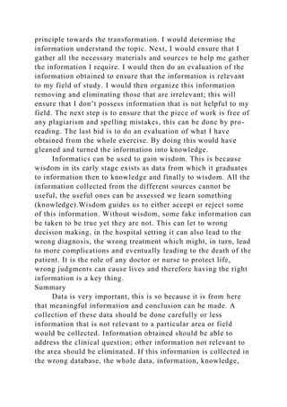 principle towards the transformation. I would determine the
information understand the topic. Next, I would ensure that I
gather all the necessary materials and sources to help me gather
the information I require. I would then do an evaluation of the
information obtained to ensure that the information is relevant
to my field of study. I would then organize this information
removing and eliminating those that are irrelevant; this will
ensure that I don’t possess information that is not helpful to my
field. The next step is to ensure that the piece of work is free of
any plagiarism and spelling mistakes, this can be done by pro-
reading. The last bid is to do an evaluation of what I have
obtained from the whole exercise. By doing this would have
gleaned and turned the information into knowledge.
Informatics can be used to gain wisdom. This is because
wisdom in its early stage exists as data from which it graduates
to information then to knowledge and finally to wisdom. All the
information collected from the different sources cannot be
useful, the useful ones can be assessed we learn something
(knowledge).Wisdom guides us to either accept or reject some
of this information. Without wisdom, some fake information can
be taken to be true yet they are not. This can let to wrong
decision making, in the hospital setting it can also lead to the
wrong diagnosis, the wrong treatment which might, in turn, lead
to more complications and eventually leading to the death of the
patient. It is the role of any doctor or nurse to protect life,
wrong judgments can cause lives and therefore having the right
information is a key thing.
Summary
Data is very important, this is so because it is from here
that meaningful information and conclusion can be made. A
collection of these data should be done carefully or less
information that is not relevant to a particular area or field
would be collected. Information obtained should be able to
address the clinical question; other information not relevant to
the area should be eliminated. If this information is collected in
the wrong database, the whole data, information, knowledge,
 