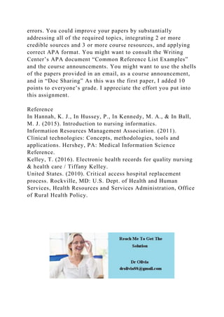 errors. You could improve your papers by substantially
addressing all of the required topics, integrating 2 or more
credible sources and 3 or more course resources, and applying
correct APA format. You might want to consult the Writing
Center’s APA document “Common Reference List Examples”
and the course announcements. You might want to use the shells
of the papers provided in an email, as a course announcement,
and in “Doc Sharing” As this was the first paper, I added 10
points to everyone’s grade. I appreciate the effort you put into
this assignment.
Reference
In Hannah, K. J., In Hussey, P., In Kennedy, M. A., & In Ball,
M. J. (2015). Introduction to nursing informatics.
Information Resources Management Association. (2011).
Clinical technologies: Concepts, methodologies, tools and
applications. Hershey, PA: Medical Information Science
Reference.
Kelley, T. (2016). Electronic health records for quality nursing
& health care / Tiffany Kelley.
United States. (2010). Critical access hospital replacement
process. Rockville, MD: U.S. Dept. of Health and Human
Services, Health Resources and Services Administration, Office
of Rural Health Policy.
 