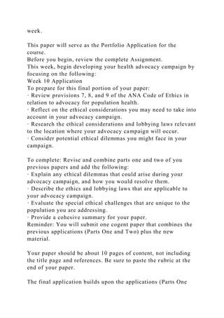 week.
This paper will serve as the Portfolio Application for the
course.
Before you begin, review the complete Assignment.
This week, begin developing your health advocacy campaign by
focusing on the following:
Week 10 Application
To prepare for this final portion of your paper:
· Review provisions 7, 8, and 9 of the ANA Code of Ethics in
relation to advocacy for population health.
· Reflect on the ethical considerations you may need to take into
account in your advocacy campaign.
· Research the ethical considerations and lobbying laws relevant
to the location where your advocacy campaign will occur.
· Consider potential ethical dilemmas you might face in your
campaign.
To complete: Revise and combine parts one and two of you
previous papers and add the following:
· Explain any ethical dilemmas that could arise during your
advocacy campaign, and how you would resolve them.
· Describe the ethics and lobbying laws that are applicable to
your advocacy campaign.
· Evaluate the special ethical challenges that are unique to the
population you are addressing.
· Provide a cohesive summary for your paper.
Reminder: You will submit one cogent paper that combines the
previous applications (Parts One and Two) plus the new
material.
Your paper should be about 10 pages of content, not including
the title page and references. Be sure to paste the rubric at the
end of your paper.
The final application builds upon the applications (Parts One
 