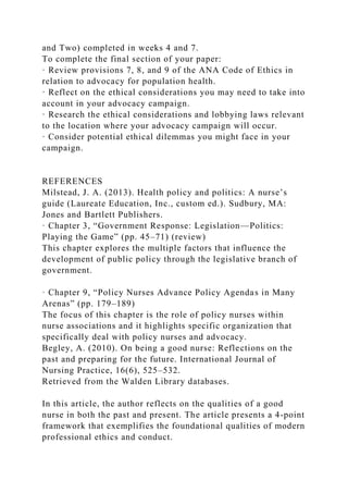 and Two) completed in weeks 4 and 7.
To complete the final section of your paper:
· Review provisions 7, 8, and 9 of the ANA Code of Ethics in
relation to advocacy for population health.
· Reflect on the ethical considerations you may need to take into
account in your advocacy campaign.
· Research the ethical considerations and lobbying laws relevant
to the location where your advocacy campaign will occur.
· Consider potential ethical dilemmas you might face in your
campaign.
REFERENCES
Milstead, J. A. (2013). Health policy and politics: A nurse’s
guide (Laureate Education, Inc., custom ed.). Sudbury, MA:
Jones and Bartlett Publishers.
· Chapter 3, “Government Response: Legislation—Politics:
Playing the Game” (pp. 45–71) (review)
This chapter explores the multiple factors that influence the
development of public policy through the legislative branch of
government.
· Chapter 9, “Policy Nurses Advance Policy Agendas in Many
Arenas” (pp. 179–189)
The focus of this chapter is the role of policy nurses within
nurse associations and it highlights specific organization that
specifically deal with policy nurses and advocacy.
Begley, A. (2010). On being a good nurse: Reflections on the
past and preparing for the future. International Journal of
Nursing Practice, 16(6), 525–532.
Retrieved from the Walden Library databases.
In this article, the author reflects on the qualities of a good
nurse in both the past and present. The article presents a 4-point
framework that exemplifies the foundational qualities of modern
professional ethics and conduct.
 