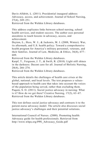 Davis-Alldritt, L. (2011). Presidential inaugural address:
Advocacy, access, and achievement. Journal of School Nursing,
27(4), 249–251.
Retrieved from the Walden Library databases.
This address explicates links between school nursing, school
health services, and student success. The author uses personal
anecdotes to teach lessons in advocacy, access, and
achievement.
Deyton, L., Hess, W. J., & Jackonis, M. J. (2008, Winter). War,
its aftermath, and U.S. health policy: Toward a comprehensive
health program for America’s military personnel, veterans, and
their families. Journal of Law, Medicine, & Ethics, 36(4), 677–
689.
Retrieved from the Walden Library databases.
Karpf, T., Ferguson, J. T., & Swift, R. (2010). Light still shines
in the darkness: Decent care for all. Journal of Holistic Nursing,
28(4), 266–274.
Retrieved from the Walden Library databases.
This article details the challenges of health care crises at the
global, national, and local levels. The text proposes a values-
based approach to health care that takes into account the voices
of the population being served, rather than excluding them.
Paquin, S. O. (2011). Social justice advocacy in nursing: What
is it? How do we get there? Creative Nursing, 17(2), 63–67.
Retrieved from the Walden Library databases.
This text defines social justice advocacy and contrasts it to the
patient-nurse advocacy model. The article also discusses social
justice advocacy’s challenges and their potential solutions.
International Council of Nurses. (2008). Promoting health:
Advocacy guide for health professionals. Retrieved from
http://www.whpa.org/PPE_Advocacy_Guide.pdf
 