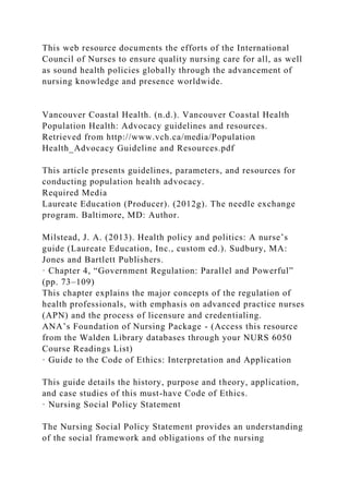 This web resource documents the efforts of the International
Council of Nurses to ensure quality nursing care for all, as well
as sound health policies globally through the advancement of
nursing knowledge and presence worldwide.
Vancouver Coastal Health. (n.d.). Vancouver Coastal Health
Population Health: Advocacy guidelines and resources.
Retrieved from http://www.vch.ca/media/Population
Health_Advocacy Guideline and Resources.pdf
This article presents guidelines, parameters, and resources for
conducting population health advocacy.
Required Media
Laureate Education (Producer). (2012g). The needle exchange
program. Baltimore, MD: Author.
Milstead, J. A. (2013). Health policy and politics: A nurse’s
guide (Laureate Education, Inc., custom ed.). Sudbury, MA:
Jones and Bartlett Publishers.
· Chapter 4, “Government Regulation: Parallel and Powerful”
(pp. 73–109)
This chapter explains the major concepts of the regulation of
health professionals, with emphasis on advanced practice nurses
(APN) and the process of licensure and credentialing.
ANA’s Foundation of Nursing Package - (Access this resource
from the Walden Library databases through your NURS 6050
Course Readings List)
· Guide to the Code of Ethics: Interpretation and Application
This guide details the history, purpose and theory, application,
and case studies of this must-have Code of Ethics.
· Nursing Social Policy Statement
The Nursing Social Policy Statement provides an understanding
of the social framework and obligations of the nursing
 
