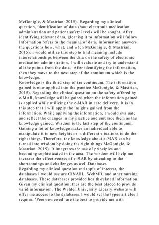 McGonigle, & Mastrian, 2015). Regarding my clinical
question, identification of data about electronic medication
administration and patient safety levels will be sought. After
identifying relevant data, gleaning it to information will follow.
Information refers to the meaning of data. Information answers
the questions how, what, and when McGonigle, & Mastrian,
2015). I would utilize this step to find meaning include
interrelationships between the data on the safety of electronic
medication administration. I will evaluate and try to understand
all the points from the data. After identifying the information,
then they move to the next step of the continuum which is the
knowledge.
Knowledge is the third step of the continuum. The information
gained is now applied into the practice McGonigle, & Mastrian,
2015). Regarding the clinical question on the safety offered by
e-MAR, knowledge will be gained when the information gained
is applied while utilizing the e-MAR in care delivery. It is in
this step that I will apply the insights gained from the
information. While applying the information, I would evaluate
and reflect the changes in my practice and embrace them as the
knowledge gained. Wisdom is the last step of the continuum.
Gaining a lot of knowledge makes an individual able to
manipulate it to new heights or in different situations to do the
right things. Therefore, the knowledge about e-MAR can be
turned into wisdom by doing the right things McGonigle, &
Mastrian, 2015). It integrates the use of principles and
becoming sophisticated in the area. The wisdom will help me
increase the effectiveness of e-MAR by attending to the
shortcomings and challenges as well.Databases
Regarding my clinical question and topic of interest, the
databases I would use are CINAHL, WebMD, and other nursing
databases. These databases provided health-related information.
Given my clinical question, they are the best placed to provide
valid information. The Walden University Library website will
offer me access to the databases. I would set the types articles I
require. ‘Peer-reviewed’ are the best to provide me with
 