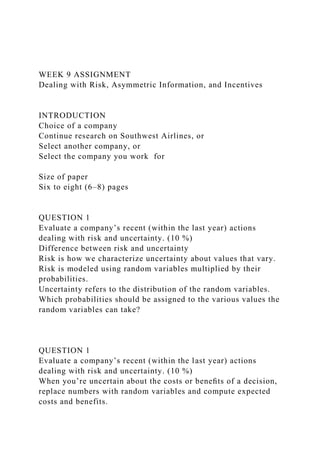 WEEK 9 ASSIGNMENT
Dealing with Risk, Asymmetric Information, and Incentives
INTRODUCTION
Choice of a company
Continue research on Southwest Airlines, or
Select another company, or
Select the company you work for
Size of paper
Six to eight (6–8) pages
QUESTION 1
Evaluate a company’s recent (within the last year) actions
dealing with risk and uncertainty. (10 %)
Difference between risk and uncertainty
Risk is how we characterize uncertainty about values that vary.
Risk is modeled using random variables multiplied by their
probabilities.
Uncertainty refers to the distribution of the random variables.
Which probabilities should be assigned to the various values the
random variables can take?
QUESTION 1
Evaluate a company’s recent (within the last year) actions
dealing with risk and uncertainty. (10 %)
When you’re uncertain about the costs or beneﬁts of a decision,
replace numbers with random variables and compute expected
costs and benefits.
 