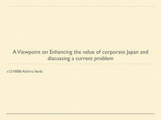 AViewpoint on Enhancing the value of corporate Japan and
discussing a current problem
s1210086 Akihiro Ikeda
 