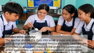 Collaborative Activity:
The teacher divides the class into small groups and provides
each group with ingredients and measuring tools. Learners are
instructed to accurately measure the given ingredients and
select appropriate substitutes if an ingredient is unavailable.
 