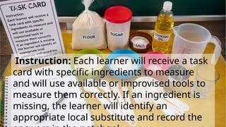 Instruction: Each learner will receive a task
card with specific ingredients to measure
and will use available or improvised tools to
measure them correctly. If an ingredient is
missing, the learner will identify an
appropriate local substitute and record the
 