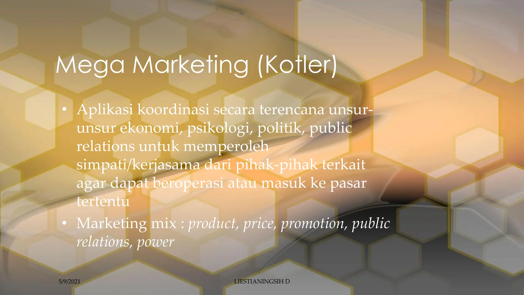 • Aplikasi koordinasi secara terencana unsur-
unsur ekonomi, psikologi, politik, public
relations untuk memperoleh
simpati/kerjasama dari pihak-pihak terkait
agar dapat beroperasi atau masuk ke pasar
tertentu
• Marketing mix : product, price, promotion, public
relations, power
Mega Marketing (Kotler)
5/9/2021 LIESTIANINGSIH D
 