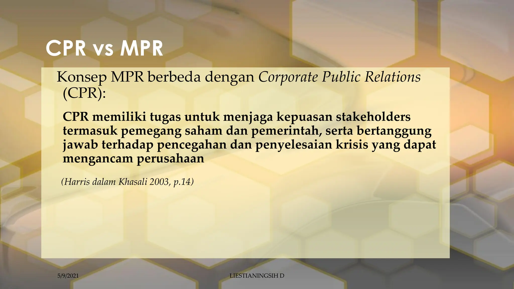 CPR vs MPR
Konsep MPR berbeda dengan Corporate Public Relations
(CPR):
CPR memiliki tugas untuk menjaga kepuasan stakeholders
termasuk pemegang saham dan pemerintah, serta bertanggung
jawab terhadap pencegahan dan penyelesaian krisis yang dapat
mengancam perusahaan
(Harris dalam Khasali 2003, p.14)
5/9/2021 LIESTIANINGSIH D
 