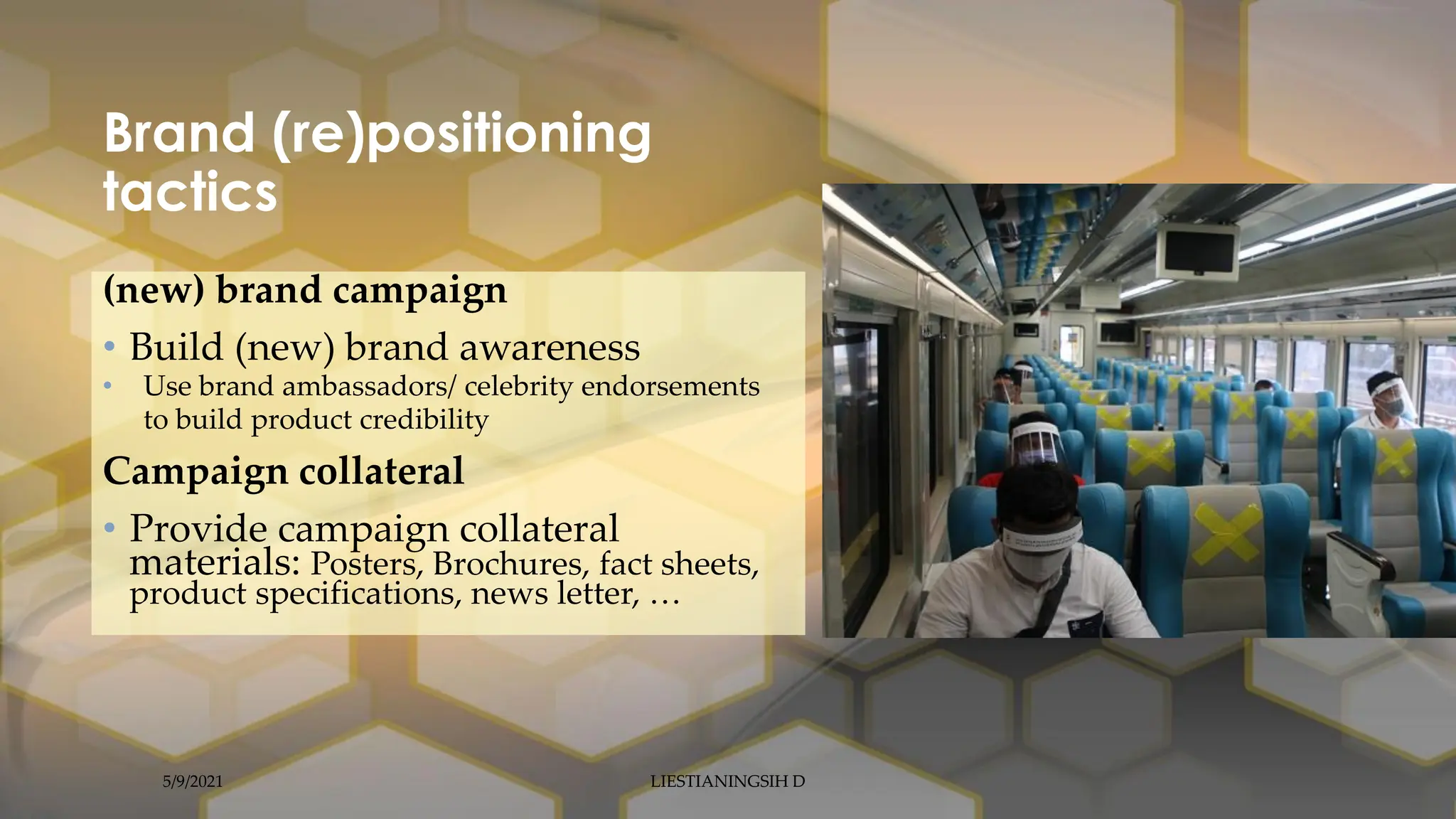 Brand (re)positioning
tactics
(new) brand campaign
• Build (new) brand awareness
• Use brand ambassadors/ celebrity endorsements
to build product credibility
Campaign collateral
• Provide campaign collateral
materials: Posters, Brochures, fact sheets,
product specifications, news letter, …
5/9/2021 LIESTIANINGSIH D
 