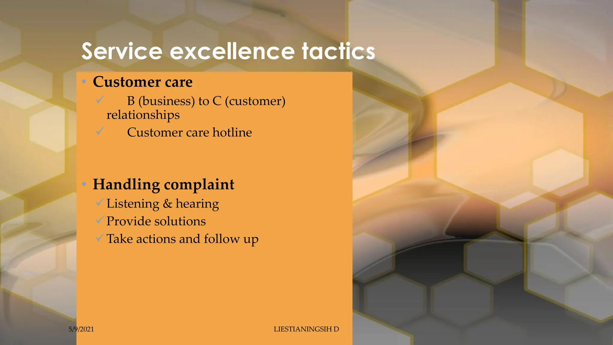 Service excellence tactics
• Customer care
 B (business) to C (customer)
relationships
 Customer care hotline
• Handling complaint
Listening & hearing
Provide solutions
Take actions and follow up
5/9/2021 LIESTIANINGSIH D
 