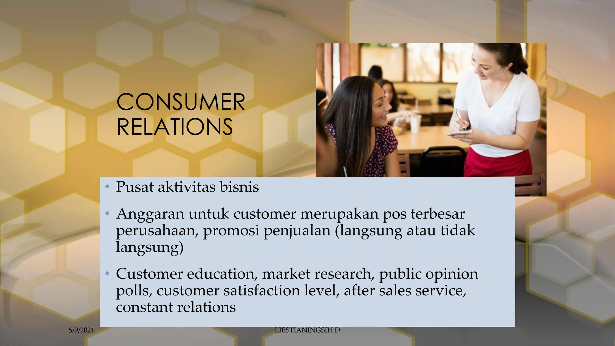 CONSUMER
RELATIONS
• Pusat aktivitas bisnis
• Anggaran untuk customer merupakan pos terbesar
perusahaan, promosi penjualan (langsung atau tidak
langsung)
• Customer education, market research, public opinion
polls, customer satisfaction level, after sales service,
constant relations
5/9/2021 LIESTIANINGSIH D
 
