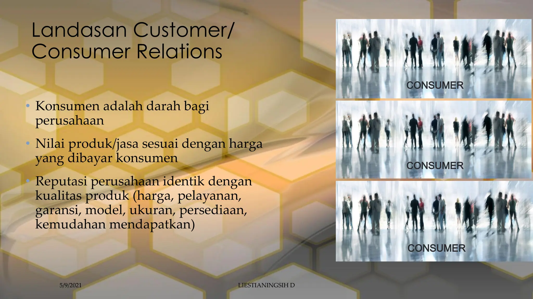 Landasan Customer/
Consumer Relations
• Konsumen adalah darah bagi
perusahaan
• Nilai produk/jasa sesuai dengan harga
yang dibayar konsumen
• Reputasi perusahaan identik dengan
kualitas produk (harga, pelayanan,
garansi, model, ukuran, persediaan,
kemudahan mendapatkan)
5/9/2021 LIESTIANINGSIH D
 