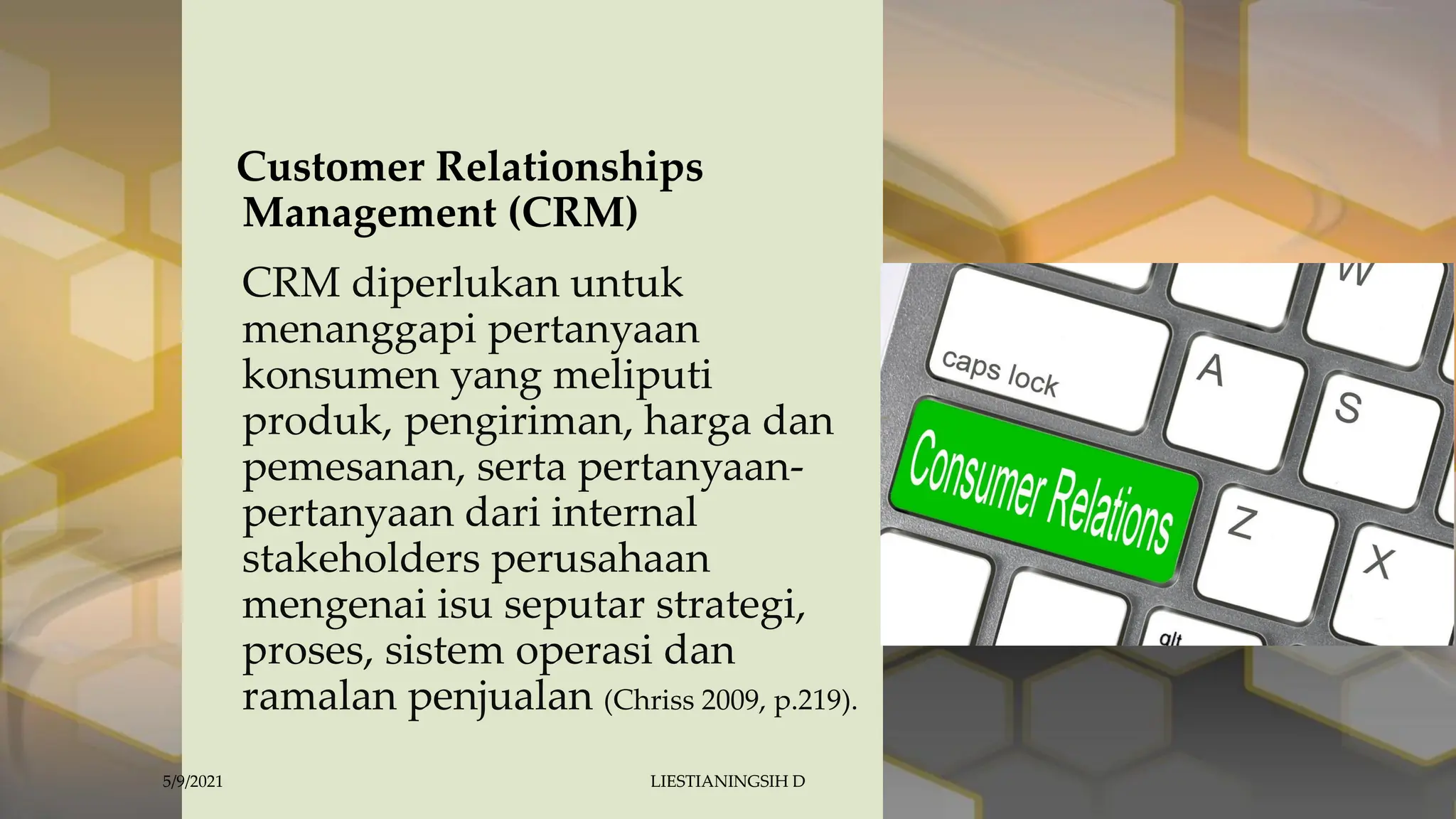 Customer Relationships
Management (CRM)
CRM diperlukan untuk
menanggapi pertanyaan
konsumen yang meliputi
produk, pengiriman, harga dan
pemesanan, serta pertanyaan-
pertanyaan dari internal
stakeholders perusahaan
mengenai isu seputar strategi,
proses, sistem operasi dan
ramalan penjualan (Chriss 2009, p.219).
5/9/2021 LIESTIANINGSIH D
 