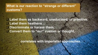  Label them as backward, uneducated, or primitive.
 Label them heathens…
 Discriminate or harass them.
 Convert them to “our” custom or thought.
What is our reaction to “strange or different”
customs?
correlates with imperialist approaches…
 