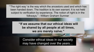 12
“’The right way’ is the way which the ancestors used and which has
been handed down. The tradition is its own warrant. It is not held
subject to verification by experience. The notion of right is in the
folkways.” - William Graham Sumner
“If we assume that our ethical ideas will
be shared by all people at all times,
we are merely naïve.”
Consider ethical ideas in our society
may have changed over the years…
 