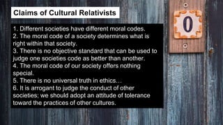 Claims of Cultural Relativists
1. Different societies have different moral codes.
2. The moral code of a society determines what is
right within that society.
3. There is no objective standard that can be used to
judge one societies code as better than another.
4. The moral code of our society offers nothing
special.
5. There is no universal truth in ethics…
6. It is arrogant to judge the conduct of other
societies; we should adopt an attitude of tolerance
toward the practices of other cultures.
 