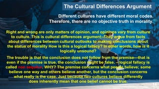 14
The Cultural Differences Argument
Right and wrong are only matters of opinion, and opinions vary from culture
to culture. This is cultural differences argument--They argue from facts
about differences between cultural outlooks to making conclusions about
the status of morality How is this a logical fallacy? In other words, how is it
logically unsound?
Different cultures have different moral codes.
Therefore, there are no objective truth in morality.
The trouble is that the conclusion does not follow from the premise—that is
even if the premise is true, the conclusion might be false. – logical fallacy is
called non sequitur. WHY? The premise concerns what people believe; some
believe one way and others believe another, but the conclusion concerns
what really is the case. Just because two cultures believe differently
does inherently mean that one belief cannot be true.
 
