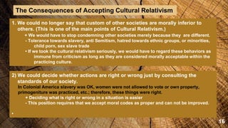16
The Consequences of Accepting Cultural Relativism
1. We could no longer say that custom of other societies are morally inferior to
others. (This is one of the main points of Cultural Relativism.)
+ We would have to stop condemning other societies merely because they are different.
- Tolerance towards slavery, anti Semitism, hatred towards ethnic groups, or minorities,
child porn, sex slave trade
• If we took the cultural relativism seriously, we would have to regard these behaviors as
immune from criticism as long as they are considered morally acceptable within the
practicing culture.
2) We could decide whether actions are right or wrong just by consulting the
standards of our society.
In Colonial America slavery was OK, women were not allowed to vote or own property,
primogeniture was practiced, etc.; therefore, these things were right.
+ Deciding what is right or wrong in a situation is easier
- This position requires that we accept moral codes as proper and can not be improved.
•
 
