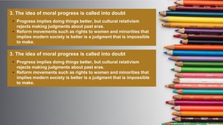 3. The idea of moral progress is called into doubt
• Progress implies doing things better, but cultural relativism
rejects making judgments about past eras.
• Reform movements such as rights to women and minorities that
implies modern society is better is a judgment that is impossible
to make.
3. The idea of moral progress is called into doubt
• Progress implies doing things better, but cultural relativism
rejects making judgments about past eras.
• Reform movements such as rights to women and minorities that
implies modern society is better is a judgment that is impossible
to make.
 