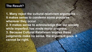 1. Many reject the cultural relativism arguments -- .
It makes sense to condemn some practices
wherever they occur.
2. It makes sense to acknowledge that our society
while imperfect has made moral progress.
3. Because Cultural Relativism implies these
judgments make no sense, the argument goes, it
cannot be right.
The Result?
 